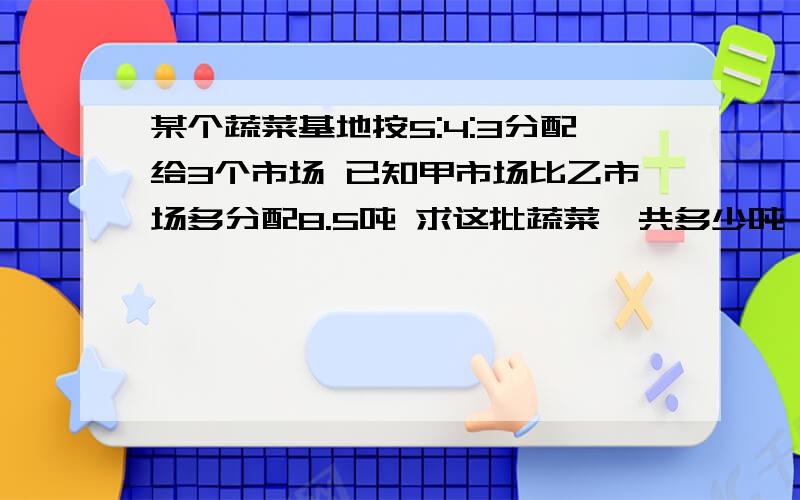 某个蔬菜基地按5:4:3分配给3个市场 已知甲市场比乙市场多分配8.5吨 求这批蔬菜一共多少吨