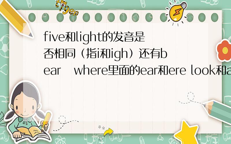 five和light的发音是否相同（指i和igh）还有bear   where里面的ear和ere look和afternoon里的oo cleaned  cooked里面的ed