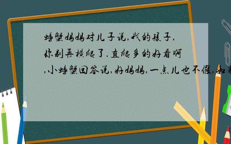 螃蟹妈妈对儿子说,我的孩子,你别再横爬了.直爬多的好看啊,小螃蟹回答说,好妈妈,一点儿也不假,如果你螃蟹妈妈对儿子说,我的孩子,你别再横爬了。直爬多的好看啊，小螃蟹回答说，好妈妈