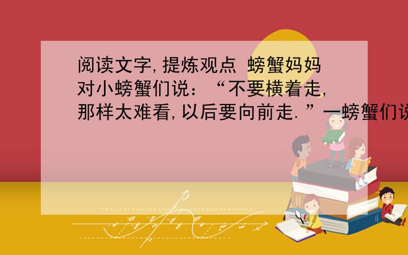 阅读文字,提炼观点 螃蟹妈妈对小螃蟹们说：“不要横着走,那样太难看,以后要向前走.”一螃蟹们说：“我们横着走是跟妈妈学的,你要是向前走,我们也会向前走了.” 从中提炼出一个观点