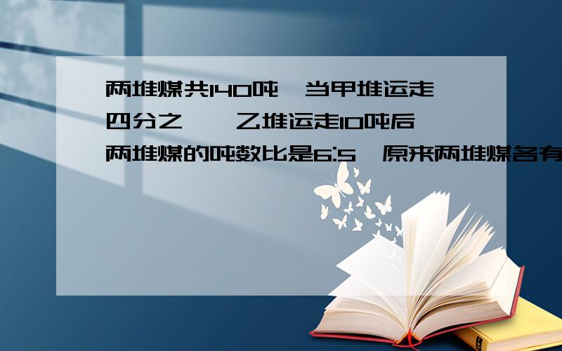 两堆煤共140吨,当甲堆运走四分之一,乙堆运走10吨后,两堆煤的吨数比是6:5,原来两堆煤各有多少吨?