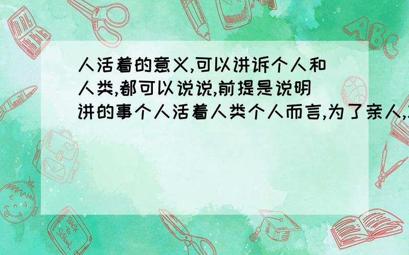 人活着的意义,可以讲诉个人和人类,都可以说说,前提是说明讲的事个人活着人类个人而言,为了亲人,就可以成为活着的理由；从人类角度来讲就说不清楚了,要明白这个东西,首先要明白是什么