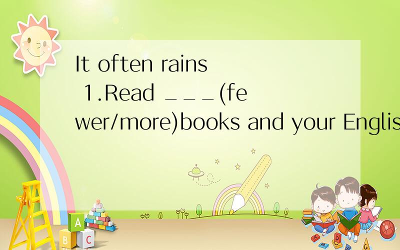 It often rains 1.Read ___(fewer/more)books and your English will be better.2.It often rains ____(heavy)in summer.3.Tony seims quite___(good),and Betty swims even____(well)4.The ____(many)you give him,the ___(many)he wants.5They will meet(at the schoo