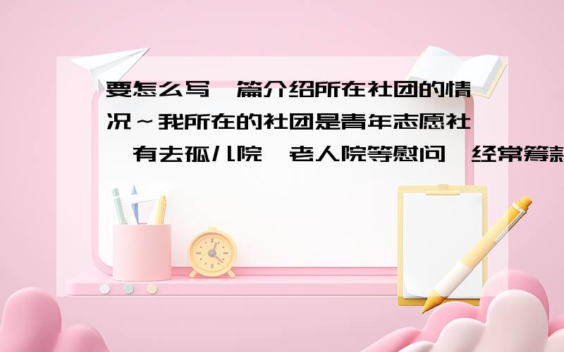 要怎么写一篇介绍所在社团的情况～我所在的社团是青年志愿社,有去孤儿院,老人院等慰问,经常筹款和搞活动去帮助有需要的人～现在我社要出黑板报,所以要写一篇介绍本社的基本情况的文