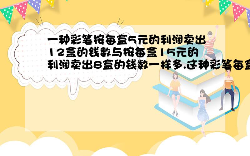 一种彩笔按每盒5元的利润卖出12盒的钱数与按每盒15元的利润卖出8盒的钱数一样多.这种彩笔每盒成本是多少?算式 方程的话