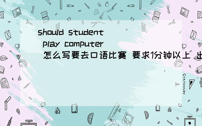 should student play computer 怎么写要去口语比赛 要求1分钟以上 出出主意吧