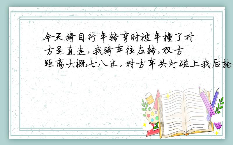 今天骑自行车转弯时被车撞了对方是直走,我骑车往左转,双方距离大概七八米,对方车头灯碰上我后轮部位,差点被撞倒我用脚撑住了,然后我向前骑了几米停下来,对方开车拦住我,说你碰了我车