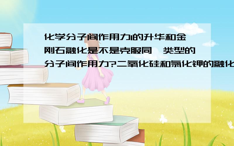 化学分子间作用力I的升华和金刚石融化是不是克服同一类型的分子间作用力?二氧化硅和氯化钾的融化是不是克服同一类型的分子间作用力?苯和液氯的汽化是不是克服同一类型的分子间作用