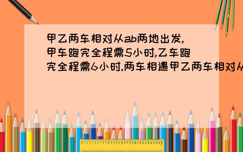 甲乙两车相对从ab两地出发,甲车跑完全程需5小时,乙车跑完全程需6小时.两车相遇甲乙两车相对从AB两地出发，甲车跑完全程需5小时，乙车跑完全程需6小时。两车相遇时，甲车已跑了120千米