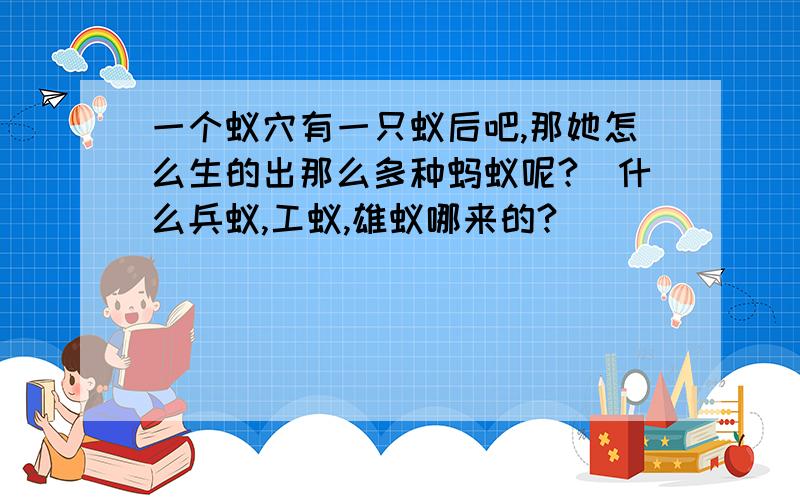 一个蚁穴有一只蚁后吧,那她怎么生的出那么多种蚂蚁呢?（什么兵蚁,工蚁,雄蚁哪来的?）