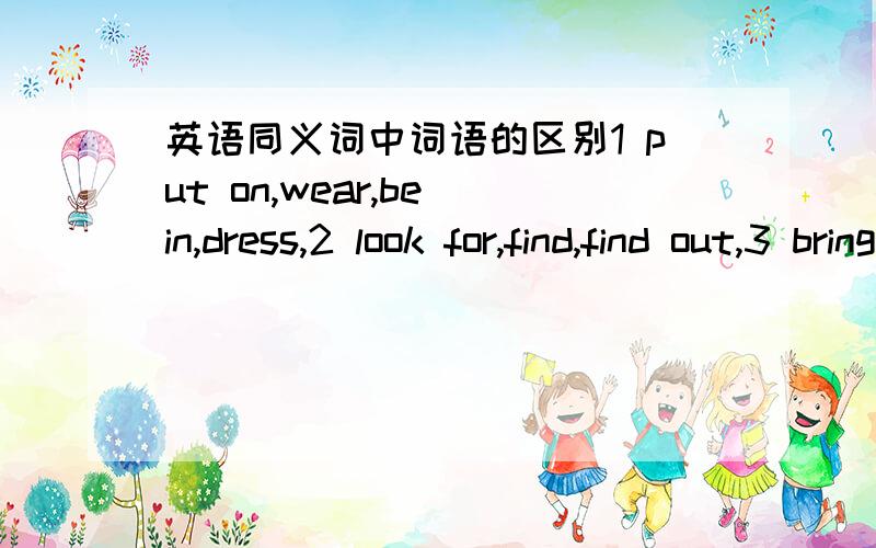 英语同义词中词语的区别1 put on,wear,be in,dress,2 look for,find,find out,3 bring,take,fetch,carry,4 be,become,turn,grow,get,5 borrow,lend,keep,6 spend,take,cost,pay,7 home,family,house,8 none,nothing,no noe,9 above,over,on,10 sometime,some