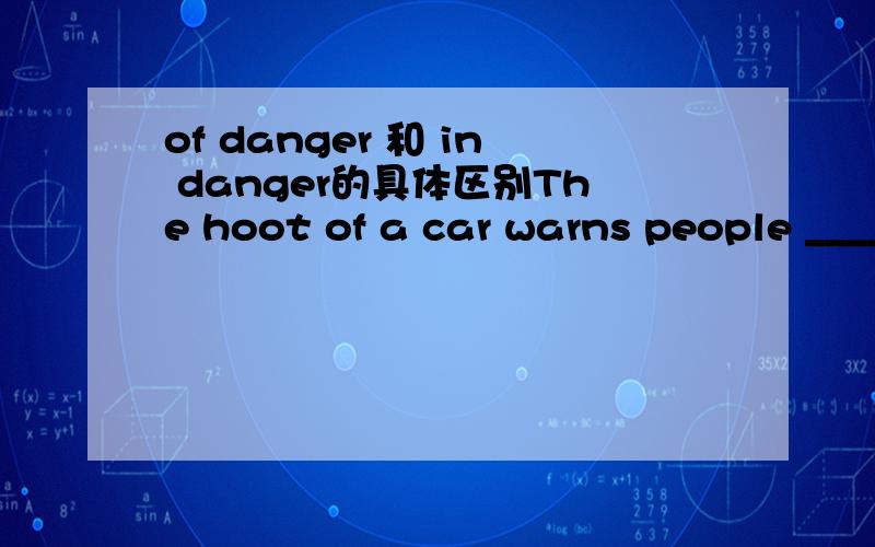 of danger 和 in danger的具体区别The hoot of a car warns people ______填in danger 还是 of danger