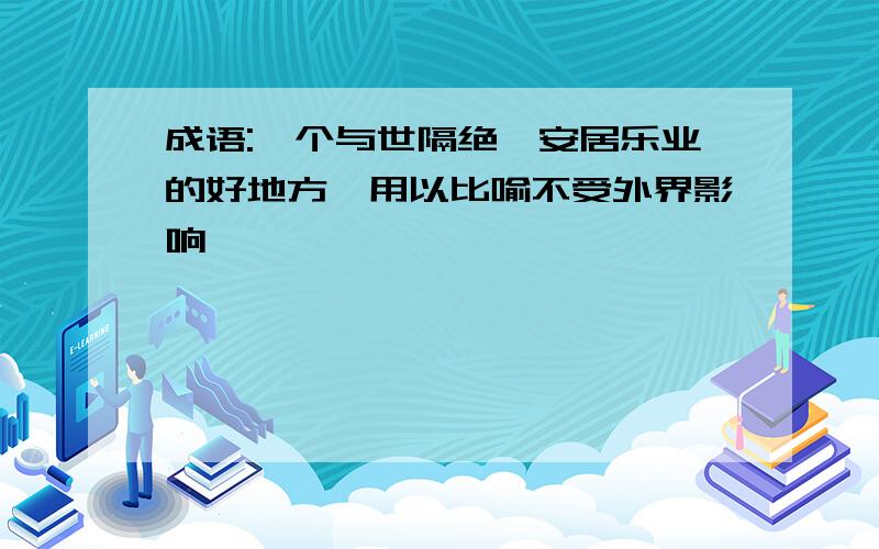 成语:一个与世隔绝,安居乐业的好地方,用以比喻不受外界影响