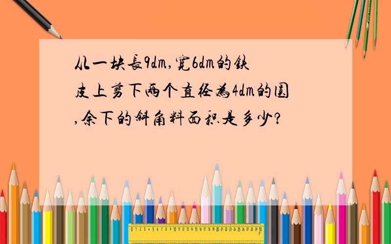 从一块长9dm,宽6dm的铁皮上剪下两个直径为4dm的圆,余下的斜角料面积是多少?