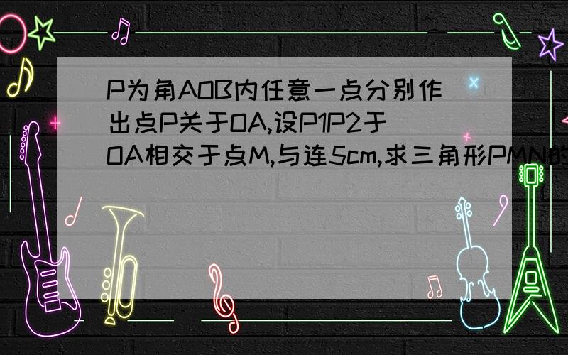 P为角AOB内任意一点分别作出点P关于OA,设P1P2于OA相交于点M,与连5cm,求三角形PMN的周长请大家帮我解一下,谢谢了   P为角AOB内任意一点分别作出点P关于OA,OB的对称点P1P2.连结P1P2,设P1P2于OA相交于