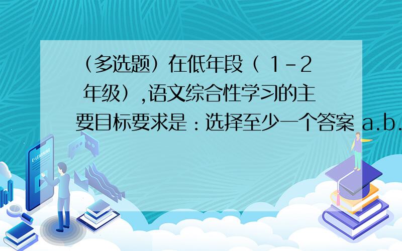 （多选题）在低年段（ 1-2 年级）,语文综合性学习的主要目标要求是：选择至少一个答案 a.b.热心参加校园、社区活动.结合活动,用口头或图文等方式表达自己的见闻和想法 c.观察大自然,用