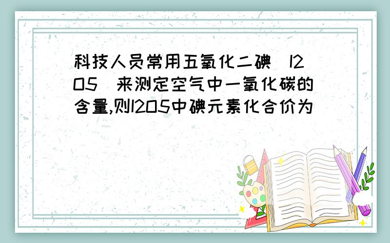 科技人员常用五氧化二碘（I2O5）来测定空气中一氧化碳的含量,则I2O5中碘元素化合价为（ ）