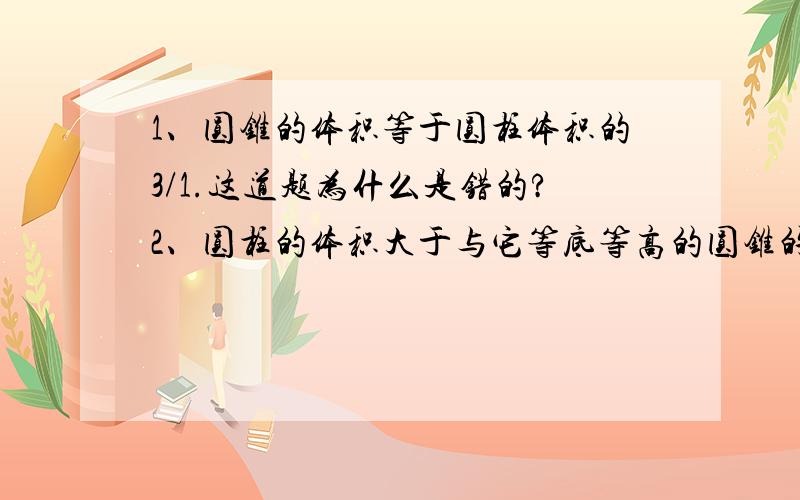 1、圆锥的体积等于圆柱体积的3/1.这道题为什么是错的?2、圆柱的体积大于与它等底等高的圆锥的体积.这道题为什么是对的?3、圆锥的高是圆柱的高的3倍,它们的体积一定相等.这道题为什么是