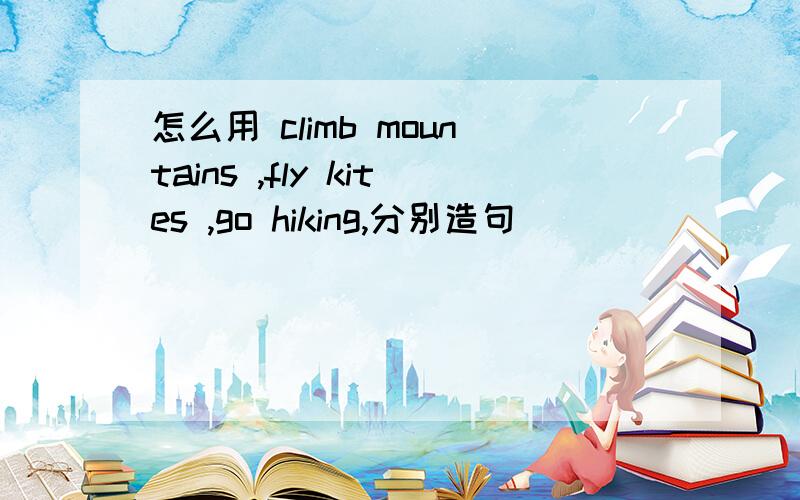 怎么用 climb mountains ,fly kites ,go hiking,分别造句