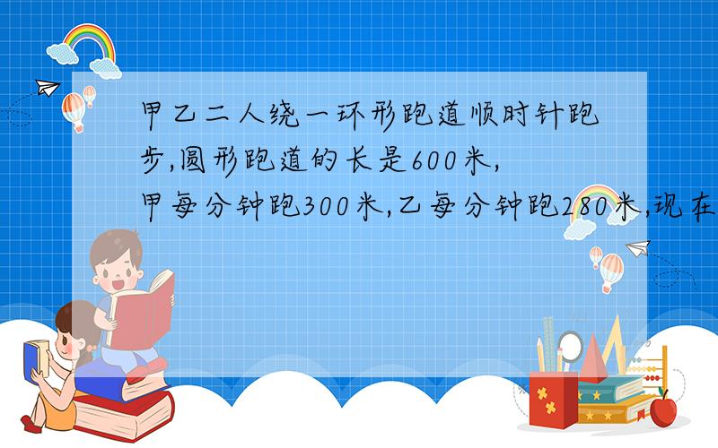 甲乙二人绕一环形跑道顺时针跑步,圆形跑道的长是600米,甲每分钟跑300米,乙每分钟跑280米,现在甲在乙后面40米,甲第四次追上乙需要多少分钟?答对了,RMB悬赏,告诉我号码就可以.