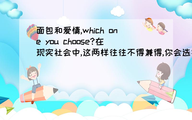 面包和爱情,which one you choose?在现实社会中,这两样往往不得兼得,你会选择哪一个呢?现实是残酷的啊,同胞们,说说你们的看法.