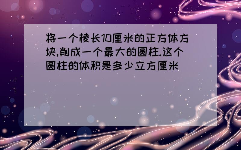 将一个棱长10厘米的正方体方块,削成一个最大的圆柱.这个圆柱的体积是多少立方厘米