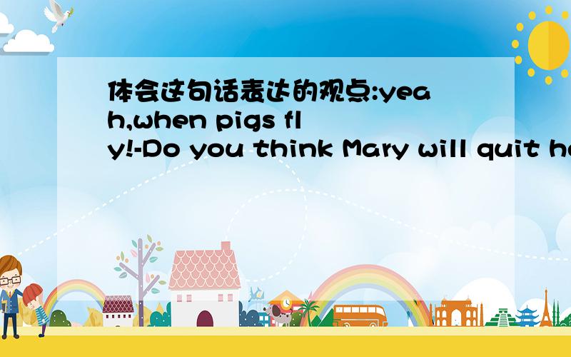 体会这句话表达的观点:yeah,when pigs fly!-Do you think Mary will quit her job?-yeah,when pigs fly!There is no way she is giving up hei job!