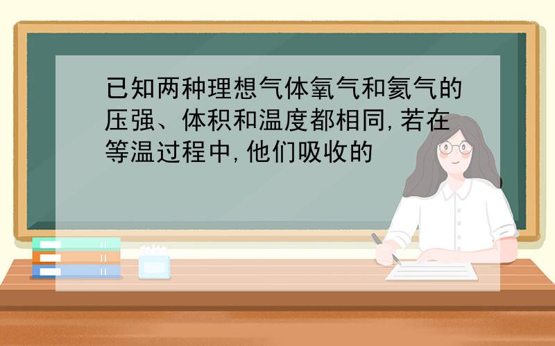 已知两种理想气体氧气和氦气的压强、体积和温度都相同,若在等温过程中,他们吸收的