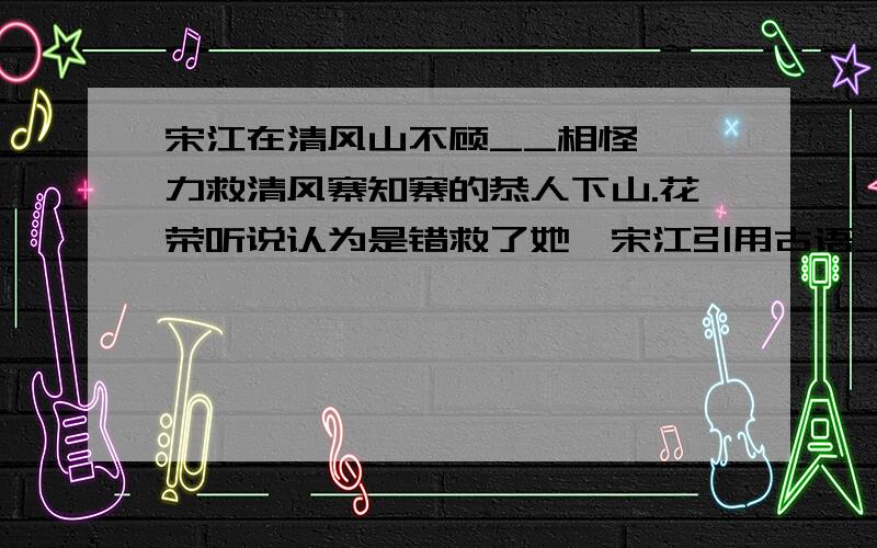 宋江在清风山不顾__相怪,一力救清风寨知寨的恭人下山.花荣听说认为是错救了她,宋江引用古语__相劝.我急得嘴都起大燎泡了……快……啊……o_o^