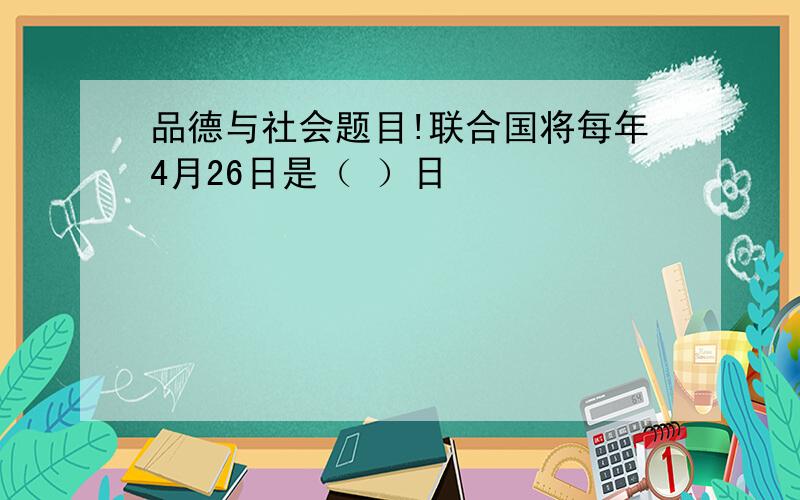 品德与社会题目!联合国将每年4月26日是（ ）日