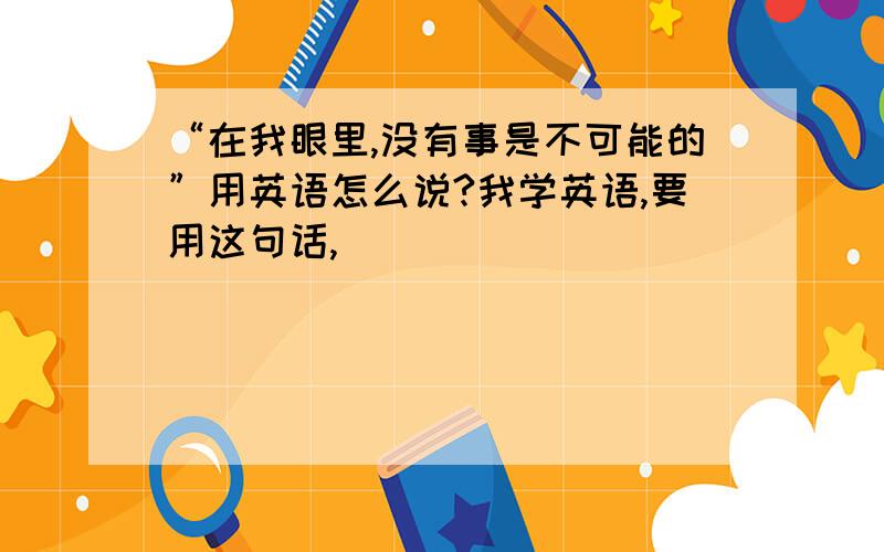 “在我眼里,没有事是不可能的”用英语怎么说?我学英语,要用这句话,