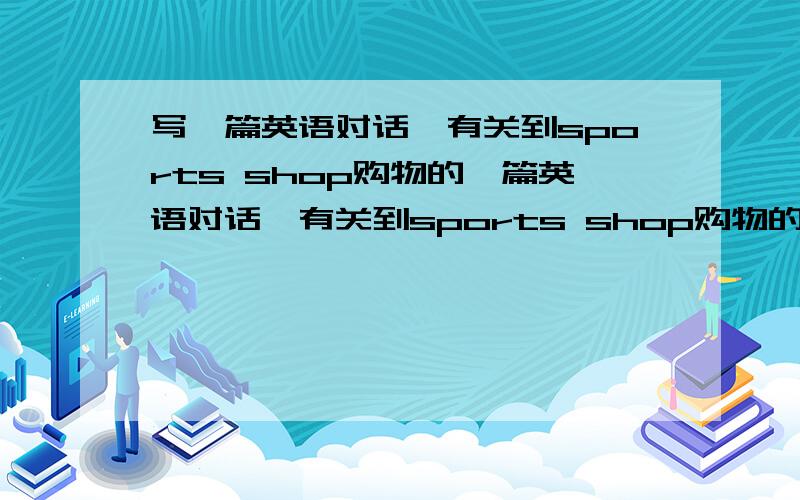 写一篇英语对话,有关到sports shop购物的一篇英语对话,有关到sports shop购物的要生动,活泼