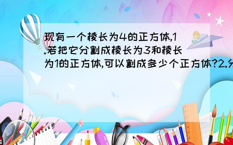 现有一个棱长为4的正方体,1.若把它分割成棱长为3和棱长为1的正方体,可以割成多少个正方体?2.分割成29个棱长为整数的正方体,问期中棱长为一的正方体有几个?