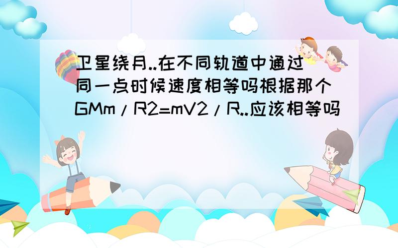 卫星绕月..在不同轨道中通过同一点时候速度相等吗根据那个GMm/R2=mV2/R..应该相等吗