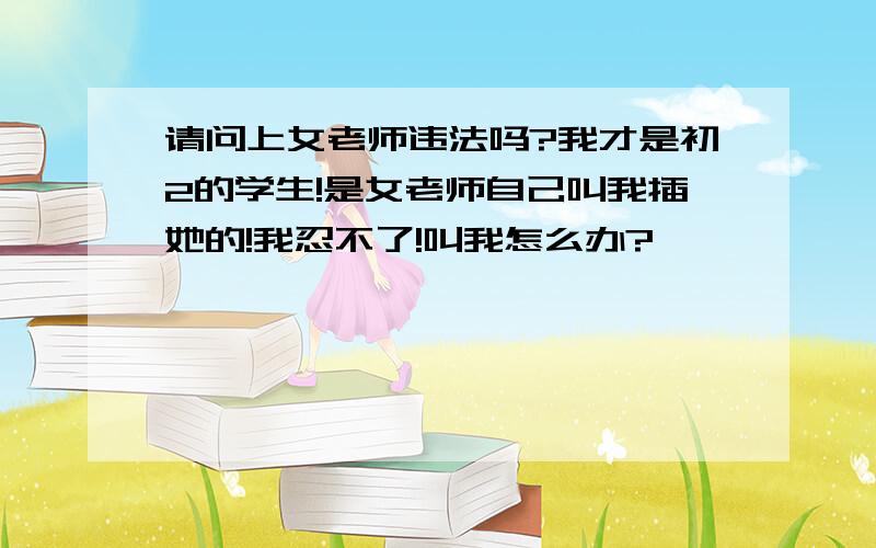 请问上女老师违法吗?我才是初2的学生!是女老师自己叫我插她的!我忍不了!叫我怎么办?