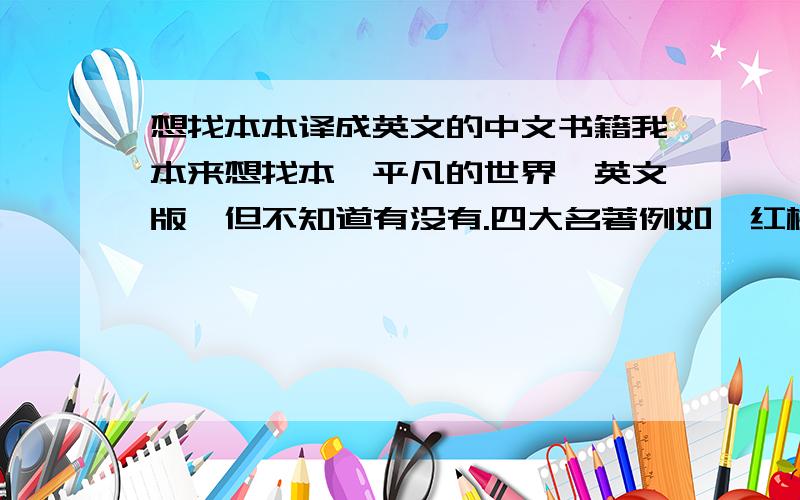 想找本本译成英文的中文书籍我本来想找本《平凡的世界》英文版,但不知道有没有.四大名著例如《红楼梦》之类的英文译本倒是很多,但是中文的红楼梦我都很难读下来.所以请教大家有没有