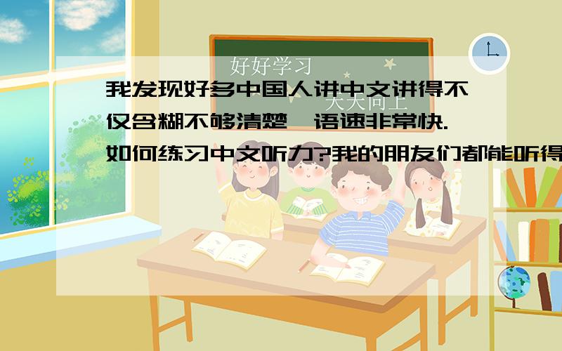 我发现好多中国人讲中文讲得不仅含糊不够清楚,语速非常快.如何练习中文听力?我的朋友们都能听得清楚,但我就是不行