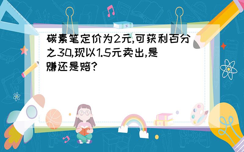 碳素笔定价为2元,可获利百分之30,现以1.5元卖出,是赚还是赔?