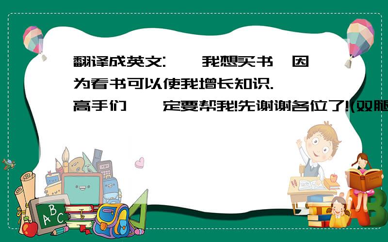 翻译成英文:''我想买书,因为看书可以使我增长知识.''高手们,一定要帮我!先谢谢各位了!(双腿跪下)