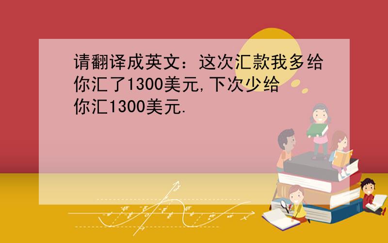 请翻译成英文：这次汇款我多给你汇了1300美元,下次少给你汇1300美元.