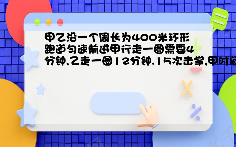 甲乙沿一个周长为400米环形跑道匀速前进甲行走一圈需要4分钟,乙走一圈12分钟.15次击掌,甲时间乙路程?