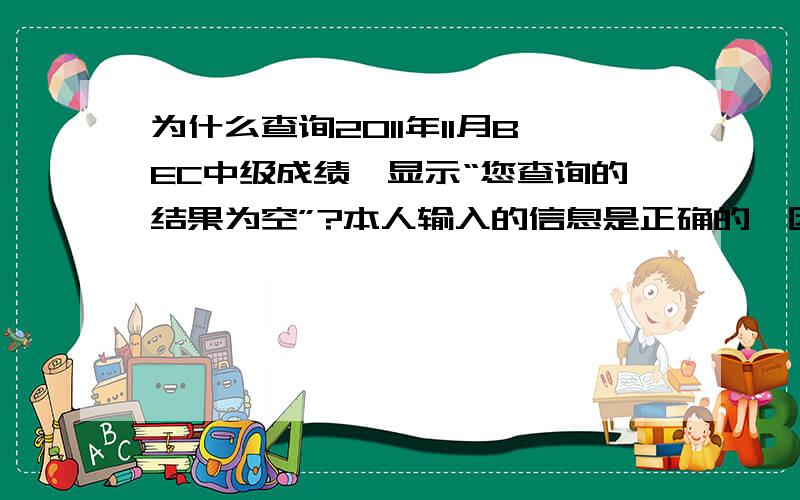 为什么查询2011年11月BEC中级成绩,显示“您查询的结果为空”?本人输入的信息是正确的,因为是校外生,所以也没法问其他的同学,打电话问了一个老师,