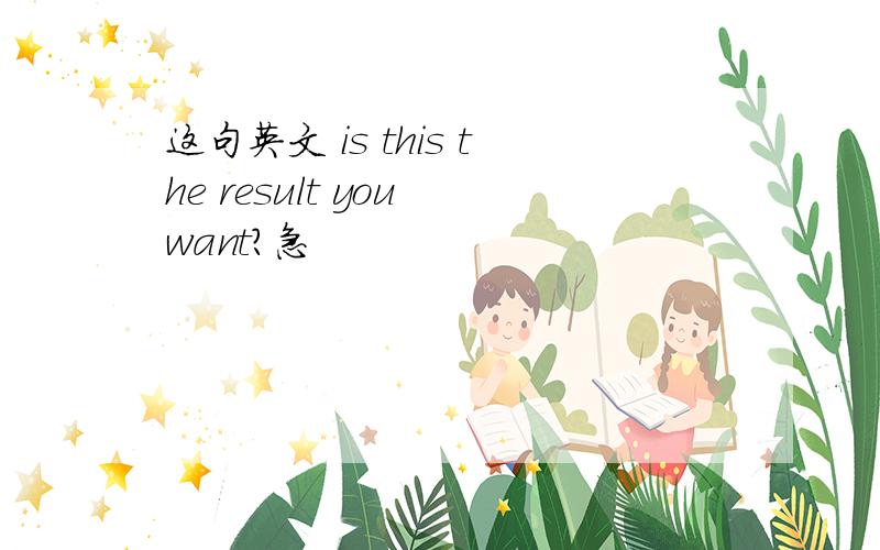 这句英文 is this the result you want?急