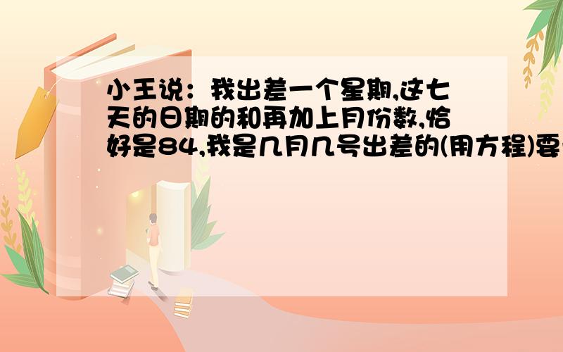 小王说：我出差一个星期,这七天的日期的和再加上月份数,恰好是84,我是几月几号出差的(用方程)要一元一次方程