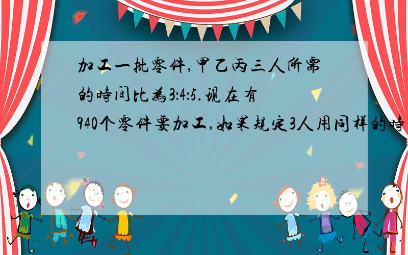 加工一批零件,甲乙丙三人所需的时间比为3：4：5.现在有940个零件要加工,如果规定3人用同样的时间完成任务,各应加工多少个?