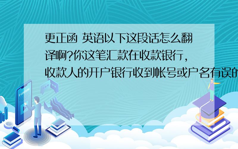 更正函 英语以下这段话怎么翻译啊?你这笔汇款在收款银行,收款人的开户银行收到帐号或户名有误的汇款后,会将此笔汇款作挂帐处理,然后会向汇款银行发出查询.你本人可以书写一份更正函,