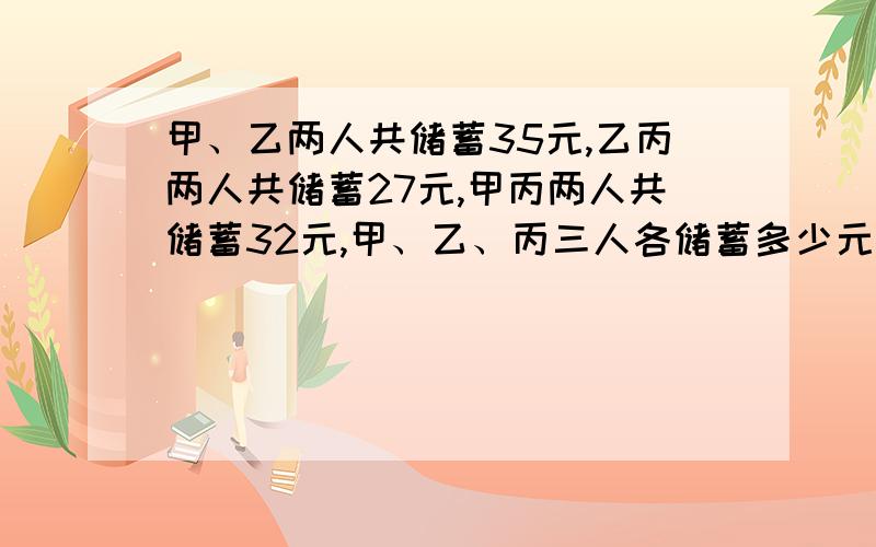 甲、乙两人共储蓄35元,乙丙两人共储蓄27元,甲丙两人共储蓄32元,甲、乙、丙三人各储蓄多少元?