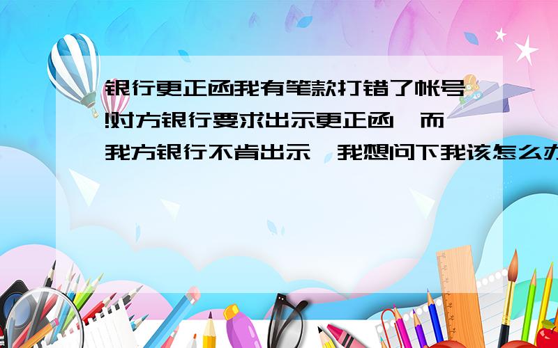 银行更正函我有笔款打错了帐号!对方银行要求出示更正函,而我方银行不肯出示,我想问下我该怎么办?或者是对方银行为什么不退回来?再问个小问题-为什么银行不肯出示更正函?需要什么条件