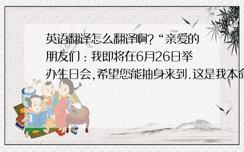 英语翻译怎么翻译啊?“亲爱的朋友们：我即将在6月26日举办生日会,希望您能抽身来到.这是我本命年生日,我不要求您能给我什么贵重礼物,只希望,你能真诚的对我说：生日快乐!”