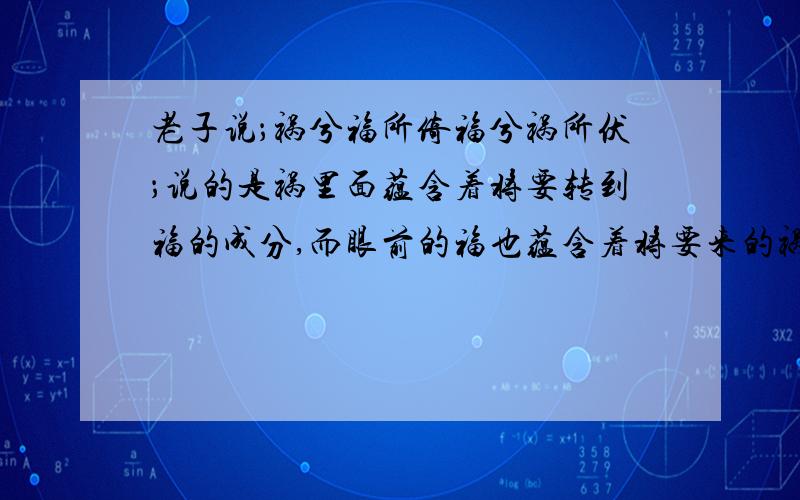 老子说；祸兮福所倚福兮祸所伏；说的是祸里面蕴含着将要转到福的成分,而眼前的福也蕴含着将要来的祸老子的说法,教导人们冷静客观的面对当前的福或祸,对未来的转化做好充分的思想准